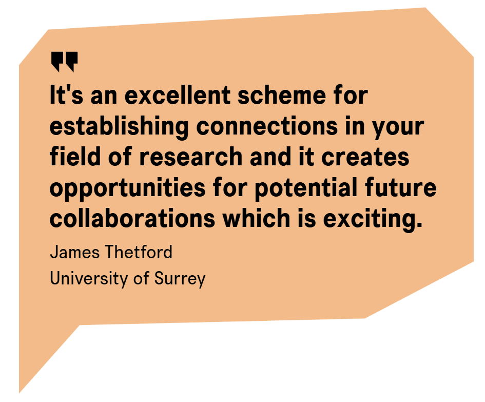A light orange speech bubble containing the text "It's an excellent scheme for establishing connections in your field of research and it creates opportunities for potential future collaborations, which is exciting." Jamie Thetford - University of Surrey